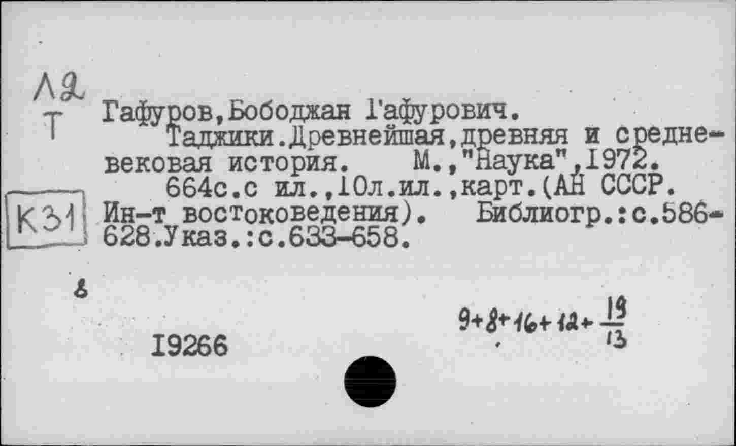 ﻿T
К3?|
Гафуров,Бободжан Гафурович.
Таджики.Древнейшая,древняя и средне вековая история. М.»"Наука",1972.
664с.с ил.,10л.ил.,карт.(Ан СССР.
Ин-т востоковедения). Библиогр.:с.586 628.Указ.:с.633-658.
А
19266
♦	*3